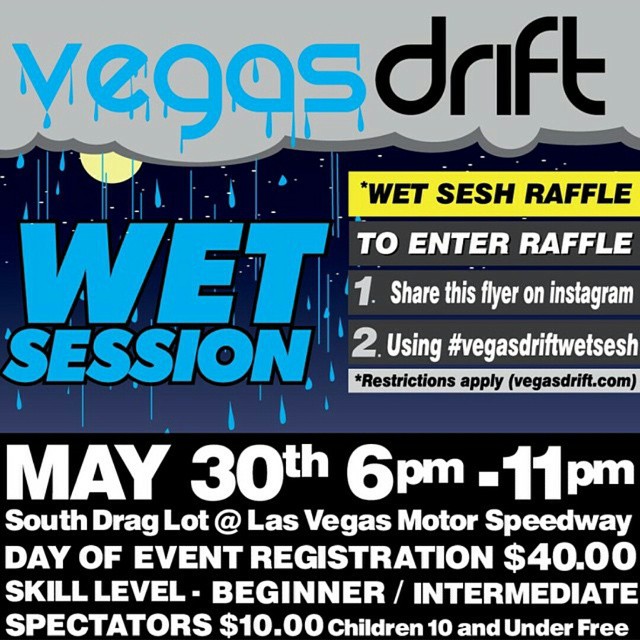 Vegasdrift Wet Session practice When: Saturday May 30th 2015 6pm-11:00pm Where: LVMS Drag Lot Contest Rules 1. Post the above flyer on Instagram 2. Tag the post with #vegasdriftwetsesh Raffle Ends on May 28 2015 -event-credit is not redeemable for cash Contest eligibility requirements -Must be U.S. Citizen / Nevada Resident -Must be 18+ -Vehicle must pass technical inspection -Raffle winner must use event-credit on May 30th 2015