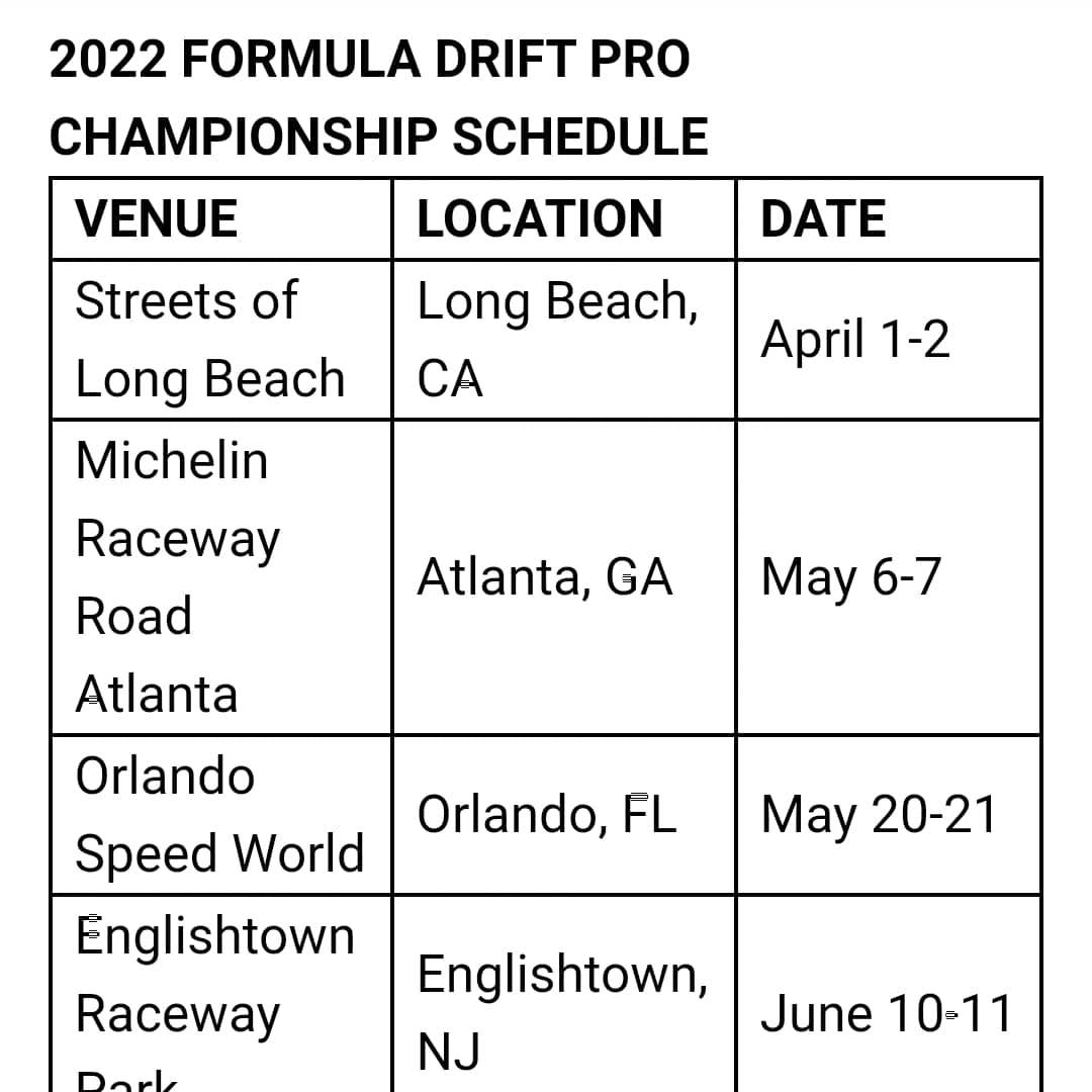 2022 FORMULA DRIFT SCHEDULE

Streets of Long Beach
Long Beach, CA
April 1-2
Michelin Raceway Road Atlanta
Atlanta, GA
May 6-7
Orlando Speed World
Orlando, FL
May 20-21
Englishtown Raceway Park
Englishtown, NJ
June 10-11
World Wide Technology Raceway
Madison, IL
July 15-16
Evergreen Speedway
Monroe, WA
August 5-6
Utah Motorsports Park
Grantsville, UT
September 16-17
Irwindale Speedway
Irwindale, CA
October 14-15