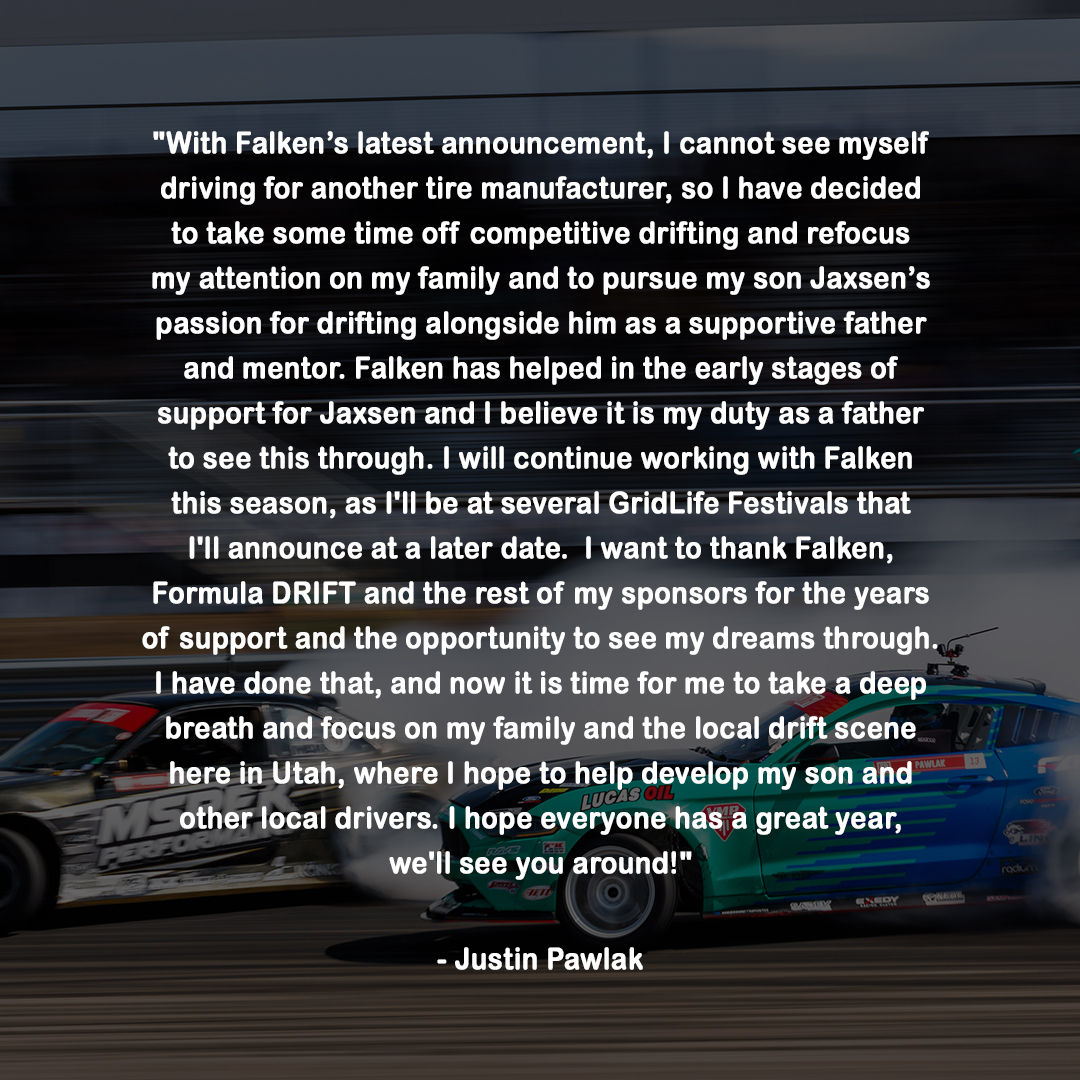 After years of competing at the highest level in drifting, @JustinPawlak13 has announced today his decision to take time off from the sport and focus on his family.

As a dedicated father and mentor, Justin will be supporting his son Jaxsen's passion for drifting and helping to develop local drivers in Utah.

Justin Pawlak's unwavering commitment and numerous contributions to the Formula DRIFT community have left an indelible mark on the sport, and his decision to focus on his family is a testament to his character and values. We wish him all the best in his future endeavors.