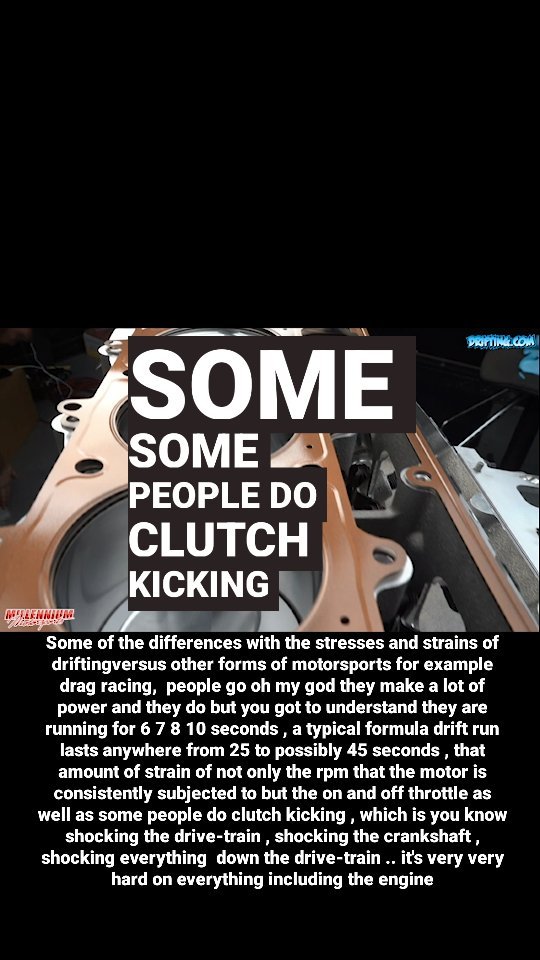 Some of the differences with the stresses and strains of drifting versus other forms of motorsports for example drag racing,  people go oh my god they make a lot of power and they do but you got to understand they are running for 6 7 8 10 seconds , a typical formula drift run lasts anywhere from 25 to possibly 45 seconds , that amount of strain of not only the rpm that the motor is consistently subjected to but the on and off throttle as well as some people do clutch kicking , which is you know shocking the drive-train , shocking the crankshaft , shocking everything  down the drive-train .. it's very very hard on everything including the engine