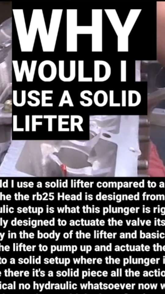 Why would I use a solid lifter compared to a hydraulic one? Well the the rb25 Head is designed from the factory as a hydraulic setup is what this plunger is right here this is basically designed to actuate the valve itself oil fills physically in the body of the lifter and basically it just causes the lifter to pump up and actuate the valve as opposed to a solid setup where the plunger itself won't even be there it's a solid piece all the action is 100 mechanical no hydraulic whatsoever now what's the benefit of that ? why would the benefit of running a solid lifter like the rb26 setup is from the factory right is that you don't have problems with the lifter trying to keep up with the rpm of the engine , typically on a hydraulic lifter setup majority of your engines are limited to anywhere from 65 to 7000 rpm a lot of guys with rbs that run the hydraulic setup with the 25 heads are still spinning eight to nine , stock lifters are usually pretty good a lot of guys do end up switching over to a solid from a 26 head into a 25 head once they once they really beat on it , it is an option to do that it drops straight in it's not a problem to do