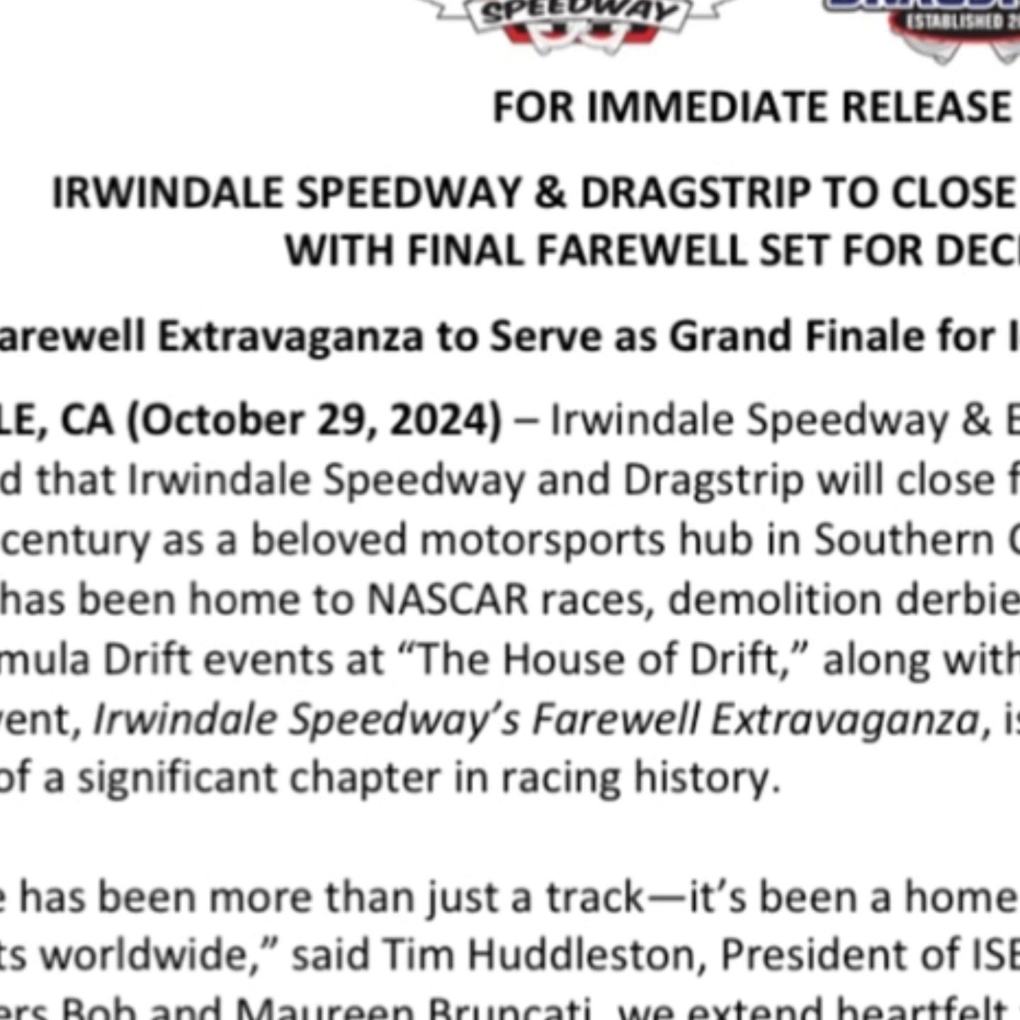 IRWINDALE SPEEDWAY & DRAGSTRIP TO CLOSE AFTER 2024 SEASON, WITH FINAL FAREWELL SET FOR DECEMBER 21ST
Farewell Extravaganza to Serve as Grand Finale for Iconic Motorsports Venue
IRWINDALE, CA (October 29, 2024) – Irwindale Speedway & Event Center Inc. (ISEC) has announced that Irwindale Speedway and Dragstrip will close following the 2024 season, ending a quarter-century as a beloved motorsports hub in Southern California. Since opening in 1999, Irwindale has been home to NASCAR races, demolition derbies, street-legal drag racing, and the iconic Formula Drift events at “The House of Drift,” along with numerous car culture festivals. Its final event, Irwindale Speedway’s Farewell Extravaganza, is set for December 21, marking the close of a significant chapter in racing history.

“Irwindale has been more than just a track—it’s been a home and gathering place for racing enthusiasts worldwide,” said Tim Huddleston, President of ISEC. “On behalf of my wife Lisa and our partners Bob and Maureen Bruncati, we extend heartfelt thanks to our fans, racers, sponsors, and the City of Irwindale for their unwavering support over the past 25 years. We’re grateful for every moment and memory we’ve shared as a community.”

Events will continue through the remainder of 2024, with highlights including Thursday Night Thunders, Night of Destruction on November 2, Nitro Revival on November 8-9, and SevenStock 26 on November 16. The dragstrip will host its final events in December, starting with the last Thursday Night Thunder on December 5, giving fans one last chance to race down the dragstrip or enjoy the burnout box. Irwindale Dragstripwill then close out its history with the legendary Mooneyes Christmas Party on December 7, featuring drag racing, a classic car show, live entertainment, and more—a fitting farewell to the iconic drag racing venue.

Irwindale Speedway’s Farewell Extravaganza on December 21 promises an unforgettable finale, packed with heart-pounding action. Fans can expect a full day of NASCAR short-track races, wild Night of Destruction events like Figure-8s and Trailer Races, a high-octane Drift ...