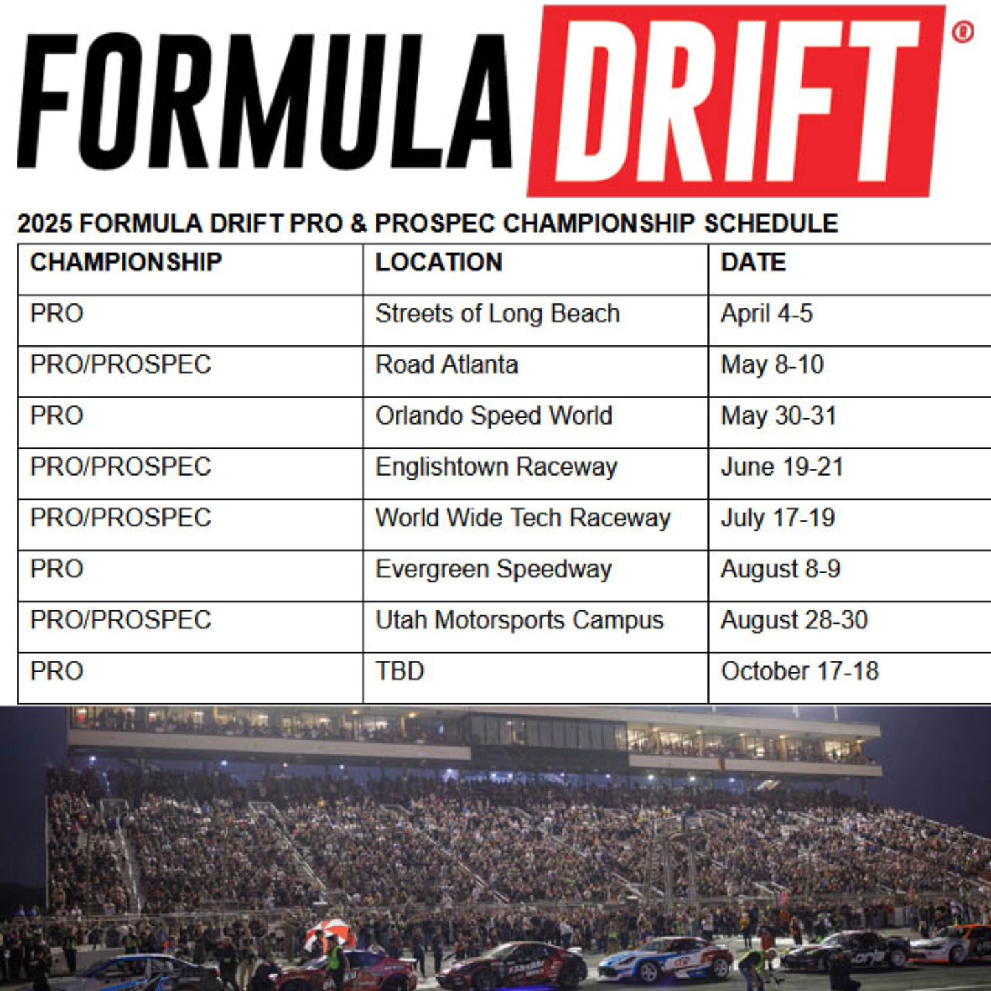 2025 FORMULA DRIFT Schedule
Streets of Long Beach April 4-5
Road Atlanta May 8-10
Orlando Speed World May 30-31
Englishtown Raceway June 19-21
World Wide Tech Raceway July 17-19
Evergreen Speedway August 8-9
Utah Motorsports Campus August 28-30
TBD October 17-18