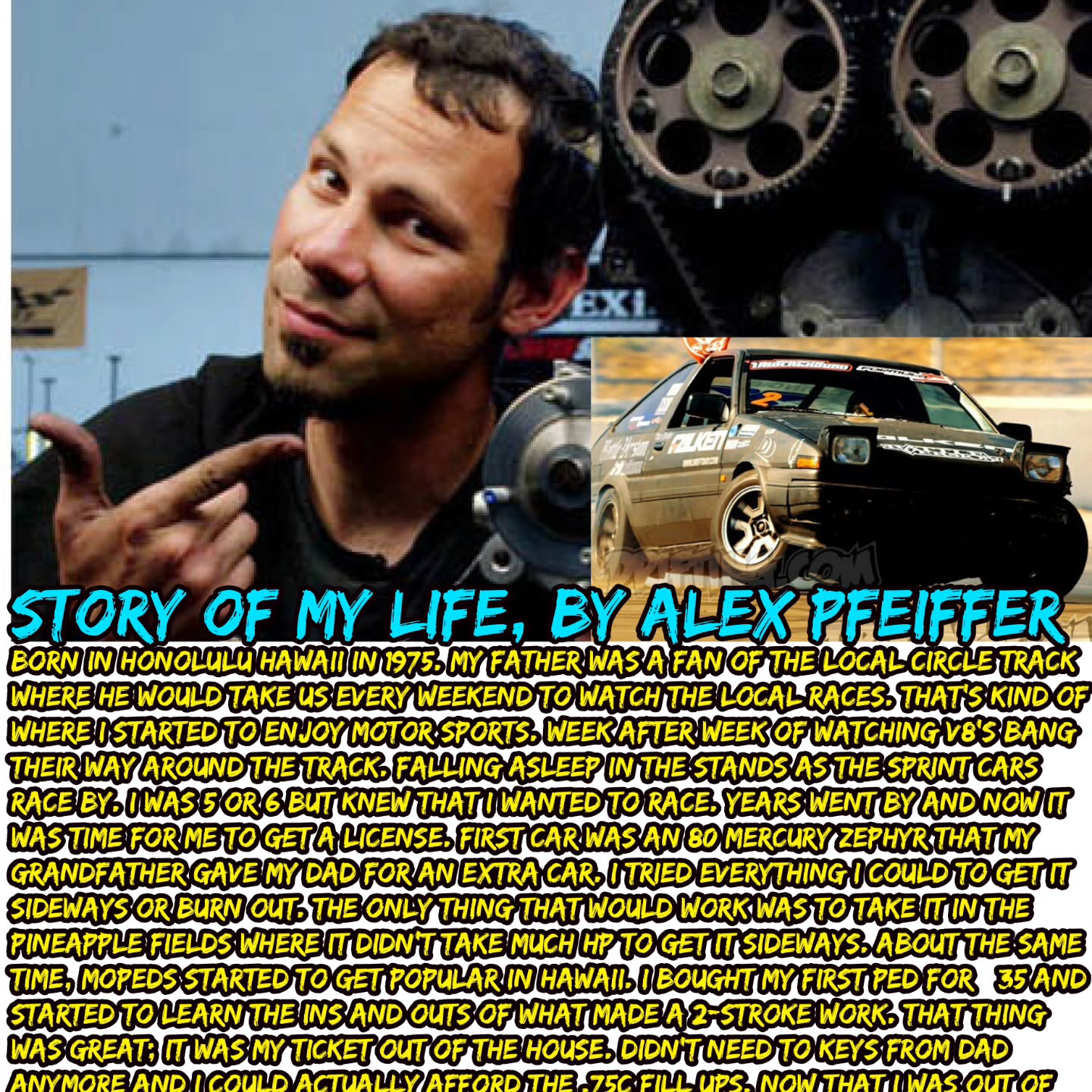 Story of My Life, By Alex Pfeiffer Born in Honolulu Hawaii in 1975. My father was a fan of the local circle track where he would take us every weekend to watch the local races. That's kind of where I started to enjoy motor sports. Week after week of watching v8's bang their way around the track. Falling asleep in the stands as the sprint cars race by. I was 5 or 6 but knew that I wanted to race. Years went by and now it was time for me to get a license. First car was an 80 Mercury Zephyr that my grandfather gave my dad for an extra car. I tried everything I could to get it sideways or burn out. The only thing that would work was to take it in the pineapple fields where it didn't take much HP to get it sideways. About the same time, mopeds started to get popular in Hawaii. I bought my first ped for $35 and started to learn the ins and outs of what made a 2-stroke work. That thing was great; it was my ticket out of the house. Didn't need to keys from dad anymore and I could actually afford the .75c fill ups. Now that I was out of the house, I had a chance to meet all the local guys and before you know it, we would have big moped meets on Friday nights to race each other. Laguna drive was the racetrack of choice. A 2 mile strait with plenty of time to get up to speed. The second racetrack was our local mountain, Tantalus. Tantalus is a 10-mile loop around the mountain with more than 100 turns. A perfect place to get hurt and that I did on many occasions. Before you know it, I had a garage full of parts and peds that I would buy, fix up, and sell. Most of the town guys that I hung out with were getting into cars and drag racing. So it was off to the racetrack again. The car of choice was a 71 to 74 Toyota corolla, it really didn't matter the body style, just that you had duals, cam, Msd, headers, and a love to get dirty. Those things would break down almost every weekend. We were cheep and would do anything to go faster without paying money. (CONTINUE) https://drifting.com/forums/drifting/general-forum/general-chat-drifting-discussion-news-and-site-updates/7483-ask-alex-pfeiffer-something
